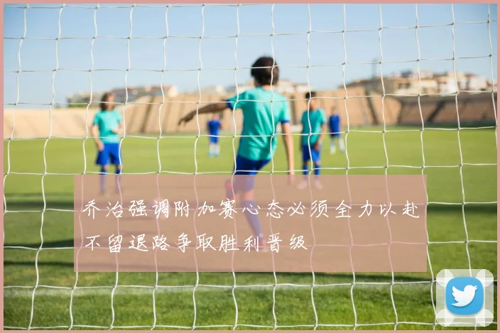 乔治强调附加赛心态必须全力以赴不留退路争取胜利晋级
