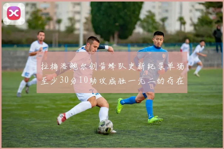 拉梅洛鲍尔创黄蜂队史新纪录单场至少30分10助攻成独一无二的存在