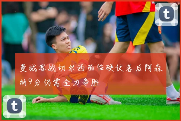 曼城客战切尔西面临硬仗落后阿森纳9分仍需全力争胜